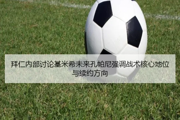 拜仁内部讨论基米希未来孔帕尼强调战术核心地位与续约方向